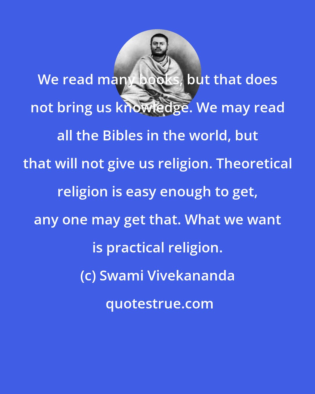 Swami Vivekananda: We read many books, but that does not bring us knowledge. We may read all the Bibles in the world, but that will not give us religion. Theoretical religion is easy enough to get, any one may get that. What we want is practical religion.