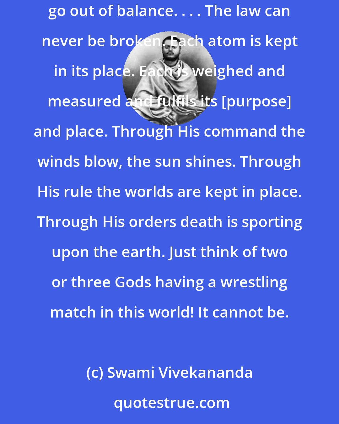 Swami Vivekananda: Who can break the law? If I break this glass, it will fall down. If anyone succeeds in throwing one atom out of place, every other atom will go out of balance. . . . The law can never be broken. Each atom is kept in its place. Each is weighed and measured and fulfils its [purpose] and place. Through His command the winds blow, the sun shines. Through His rule the worlds are kept in place. Through His orders death is sporting upon the earth. Just think of two or three Gods having a wrestling match in this world! It cannot be.