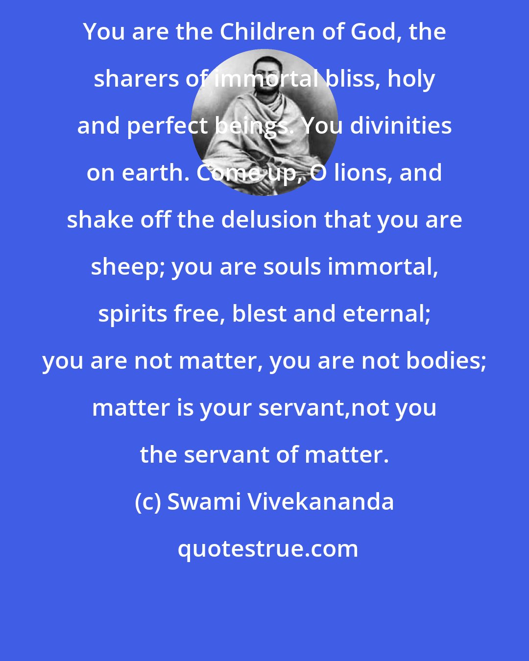 Swami Vivekananda: You are the Children of God, the sharers of immortal bliss, holy and perfect beings. You divinities on earth. Come up, O lions, and shake off the delusion that you are sheep; you are souls immortal, spirits free, blest and eternal; you are not matter, you are not bodies; matter is your servant,not you the servant of matter.