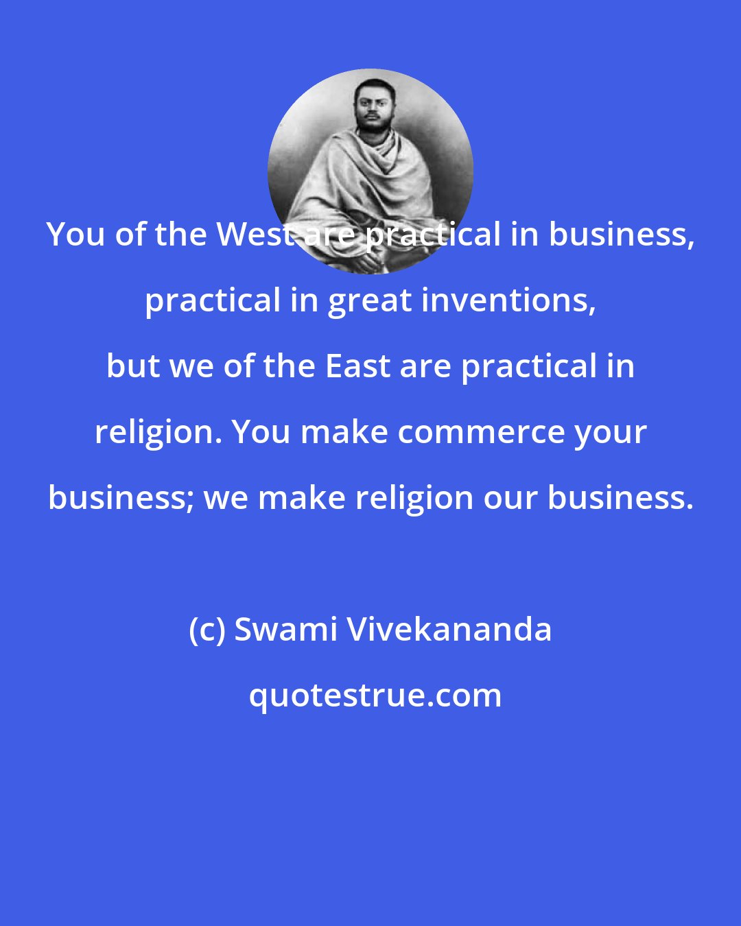 Swami Vivekananda: You of the West are practical in business, practical in great inventions, but we of the East are practical in religion. You make commerce your business; we make religion our business.