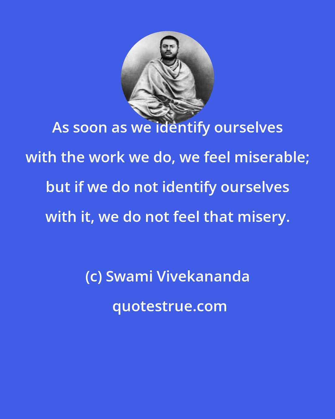 Swami Vivekananda: As soon as we identify ourselves with the work we do, we feel miserable; but if we do not identify ourselves with it, we do not feel that misery.