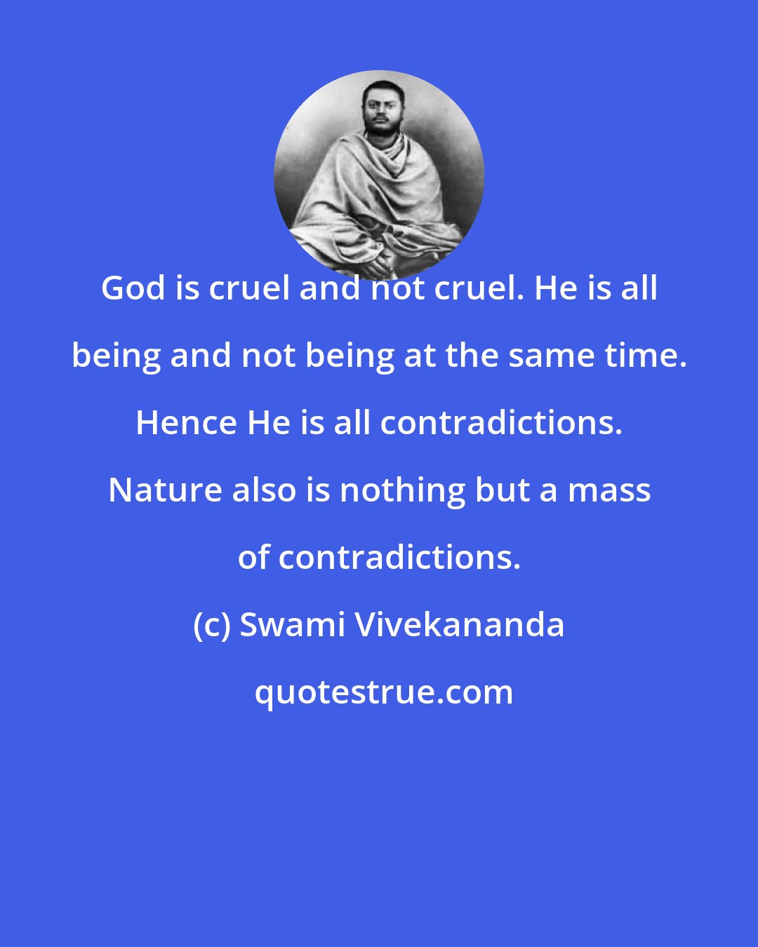 Swami Vivekananda: God is cruel and not cruel. He is all being and not being at the same time. Hence He is all contradictions. Nature also is nothing but a mass of contradictions.