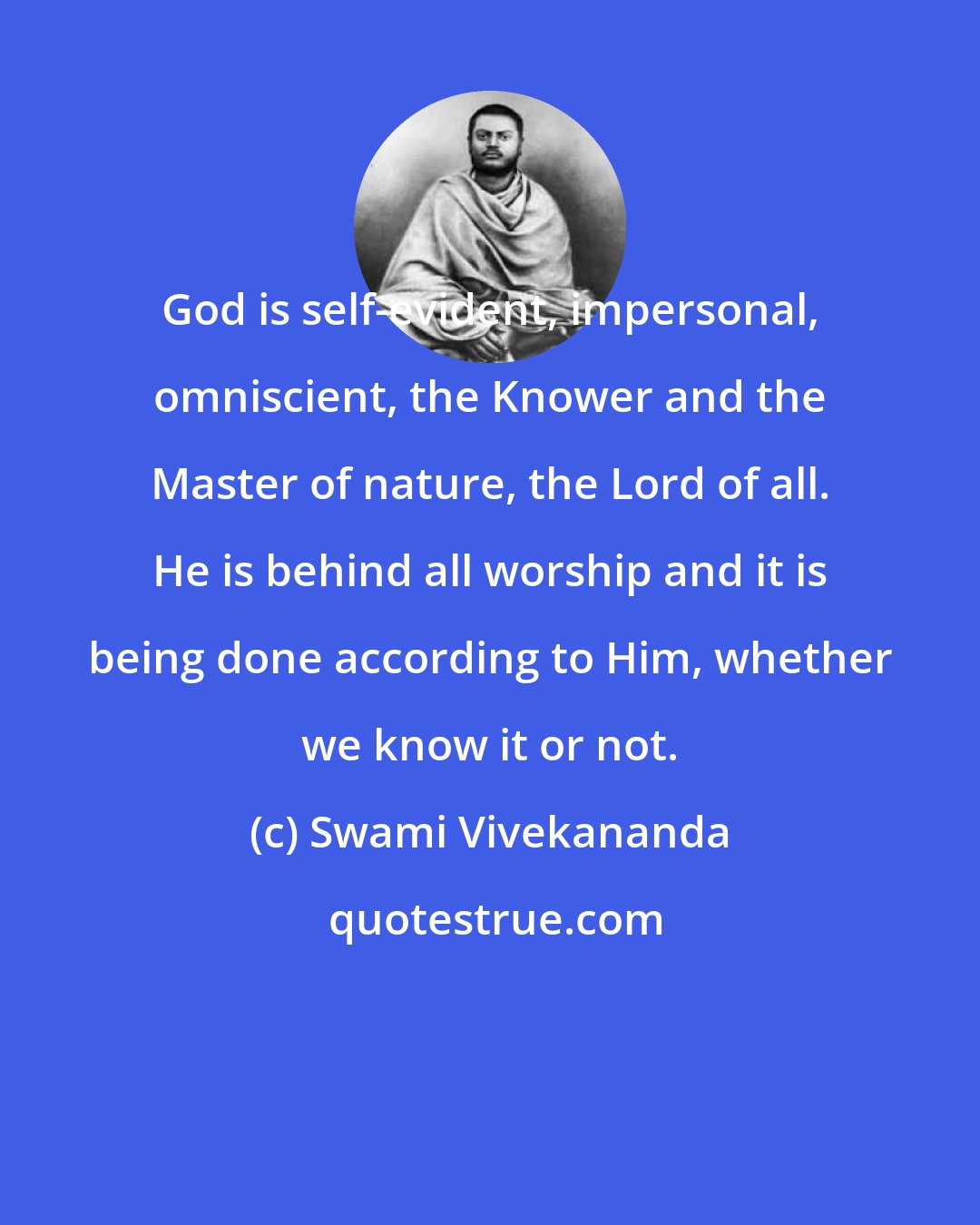 Swami Vivekananda: God is self-evident, impersonal, omniscient, the Knower and the Master of nature, the Lord of all. He is behind all worship and it is being done according to Him, whether we know it or not.