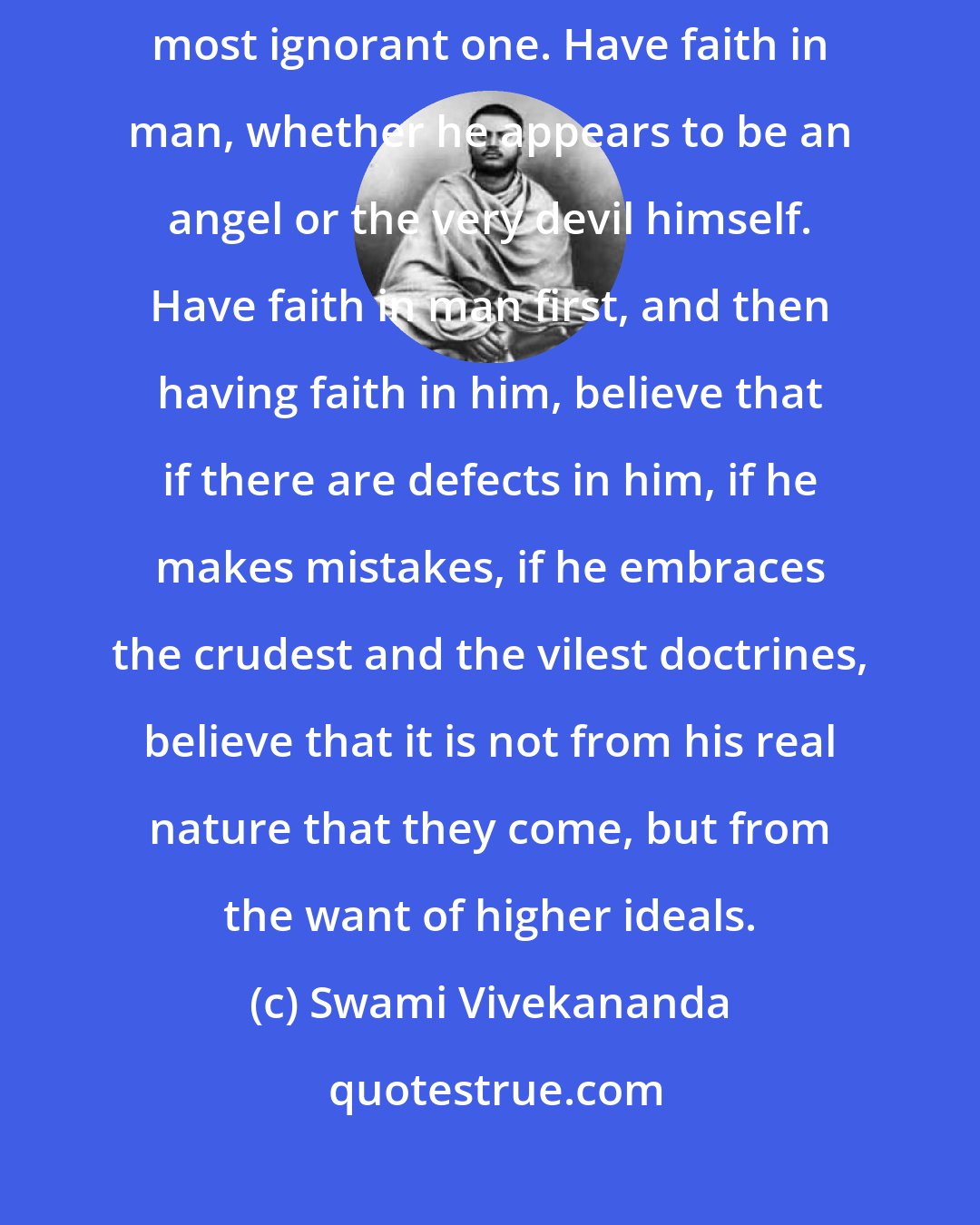 Swami Vivekananda: Have faith in man, whether he appears to you to be a very learned one or a most ignorant one. Have faith in man, whether he appears to be an angel or the very devil himself. Have faith in man first, and then having faith in him, believe that if there are defects in him, if he makes mistakes, if he embraces the crudest and the vilest doctrines, believe that it is not from his real nature that they come, but from the want of higher ideals.