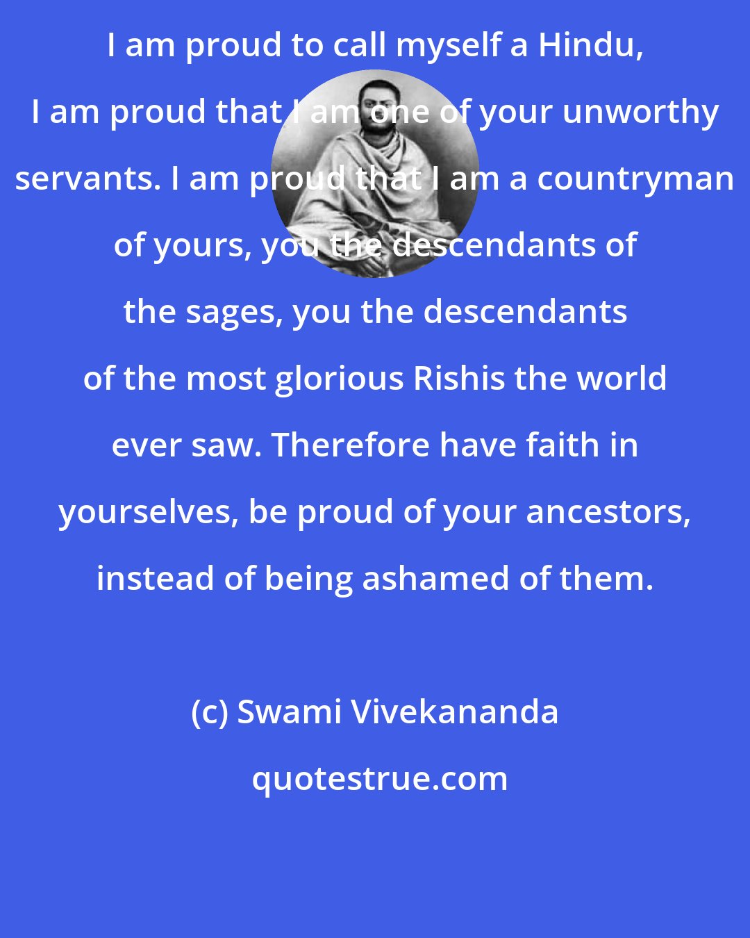 Swami Vivekananda: I am proud to call myself a Hindu, I am proud that I am one of your unworthy servants. I am proud that I am a countryman of yours, you the descendants of the sages, you the descendants of the most glorious Rishis the world ever saw. Therefore have faith in yourselves, be proud of your ancestors, instead of being ashamed of them.