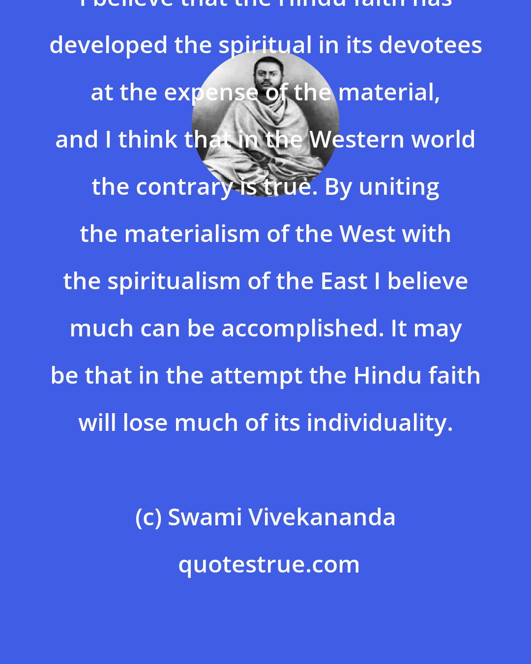 Swami Vivekananda: I believe that the Hindu faith has developed the spiritual in its devotees at the expense of the material, and I think that in the Western world the contrary is true. By uniting the materialism of the West with the spiritualism of the East I believe much can be accomplished. It may be that in the attempt the Hindu faith will lose much of its individuality.