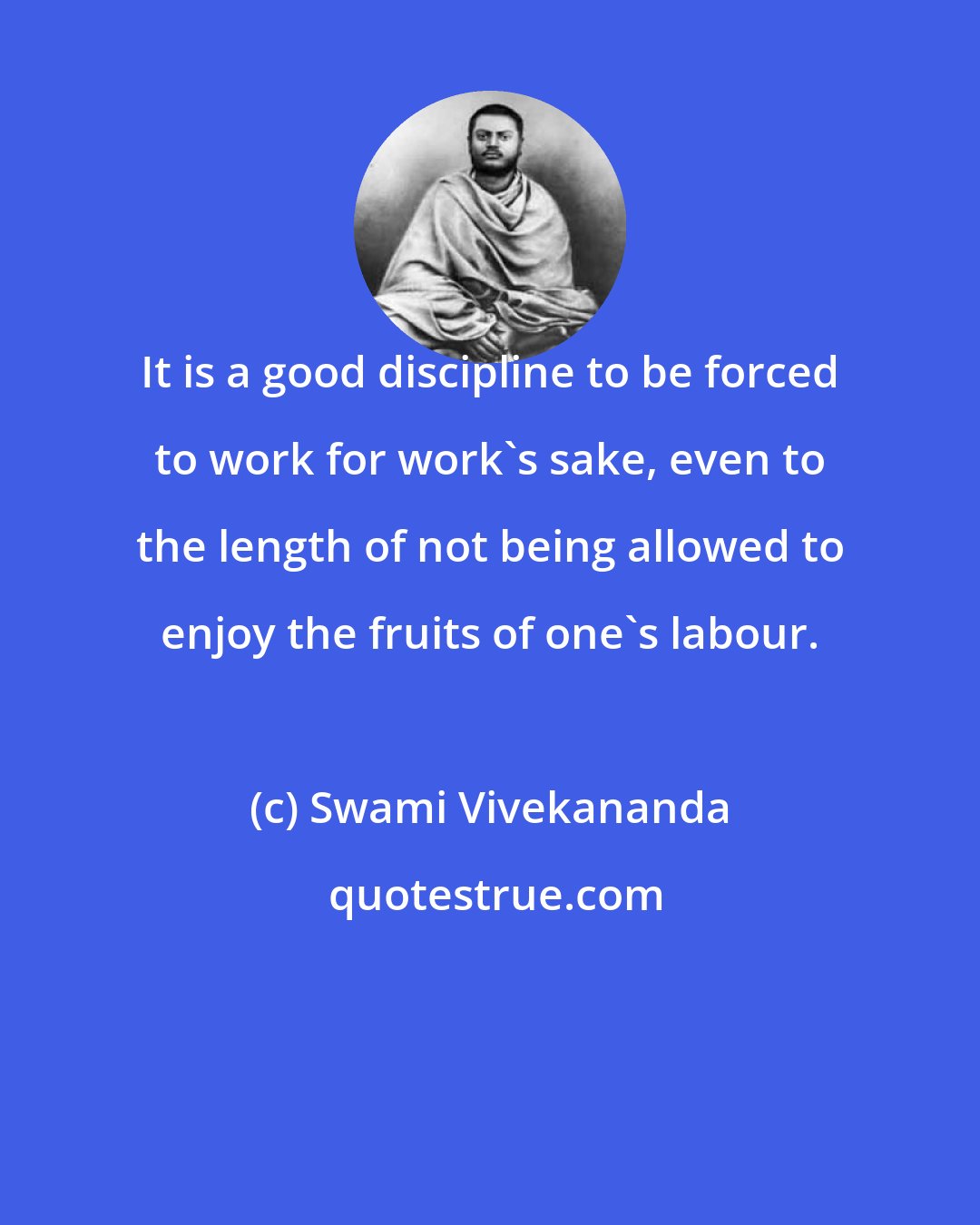 Swami Vivekananda: It is a good discipline to be forced to work for work's sake, even to the length of not being allowed to enjoy the fruits of one's labour.