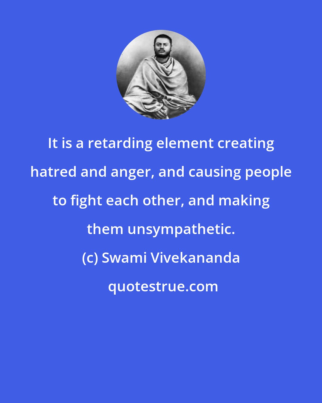 Swami Vivekananda: It is a retarding element creating hatred and anger, and causing people to fight each other, and making them unsympathetic.