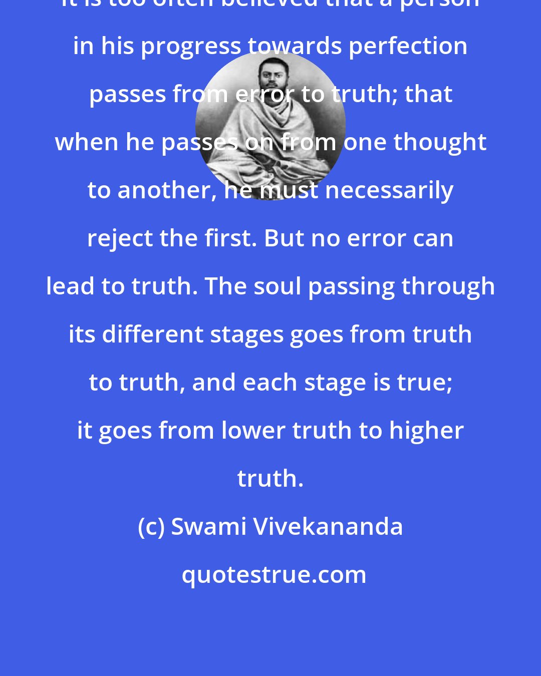 Swami Vivekananda: It is too often believed that a person in his progress towards perfection passes from error to truth; that when he passes on from one thought to another, he must necessarily reject the first. But no error can lead to truth. The soul passing through its different stages goes from truth to truth, and each stage is true; it goes from lower truth to higher truth.