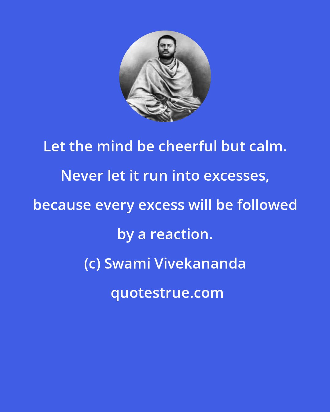 Swami Vivekananda: Let the mind be cheerful but calm. Never let it run into excesses, because every excess will be followed by a reaction.