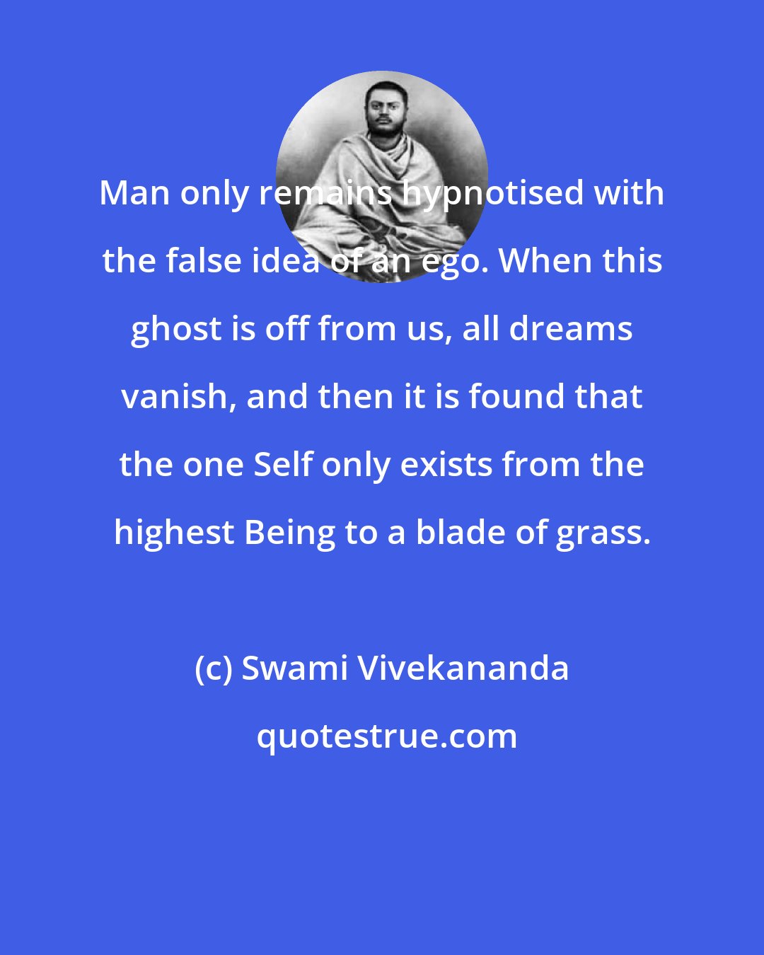 Swami Vivekananda: Man only remains hypnotised with the false idea of an ego. When this ghost is off from us, all dreams vanish, and then it is found that the one Self only exists from the highest Being to a blade of grass.