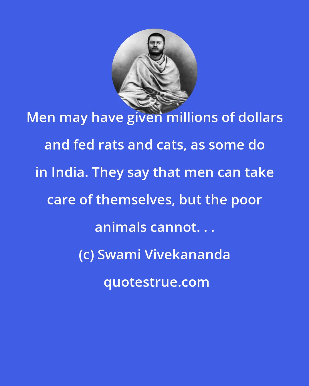 Swami Vivekananda: Men may have given millions of dollars and fed rats and cats, as some do in India. They say that men can take care of themselves, but the poor animals cannot. . .