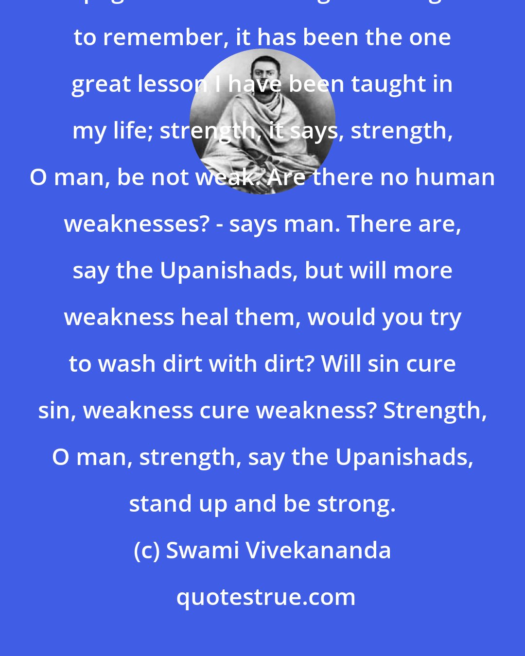 Swami Vivekananda: Strength, strength is what the Upanishads speak to me from every page. This is the one great thing to remember, it has been the one great lesson I have been taught in my life; strength, it says, strength, O man, be not weak. Are there no human weaknesses? - says man. There are, say the Upanishads, but will more weakness heal them, would you try to wash dirt with dirt? Will sin cure sin, weakness cure weakness? Strength, O man, strength, say the Upanishads, stand up and be strong.