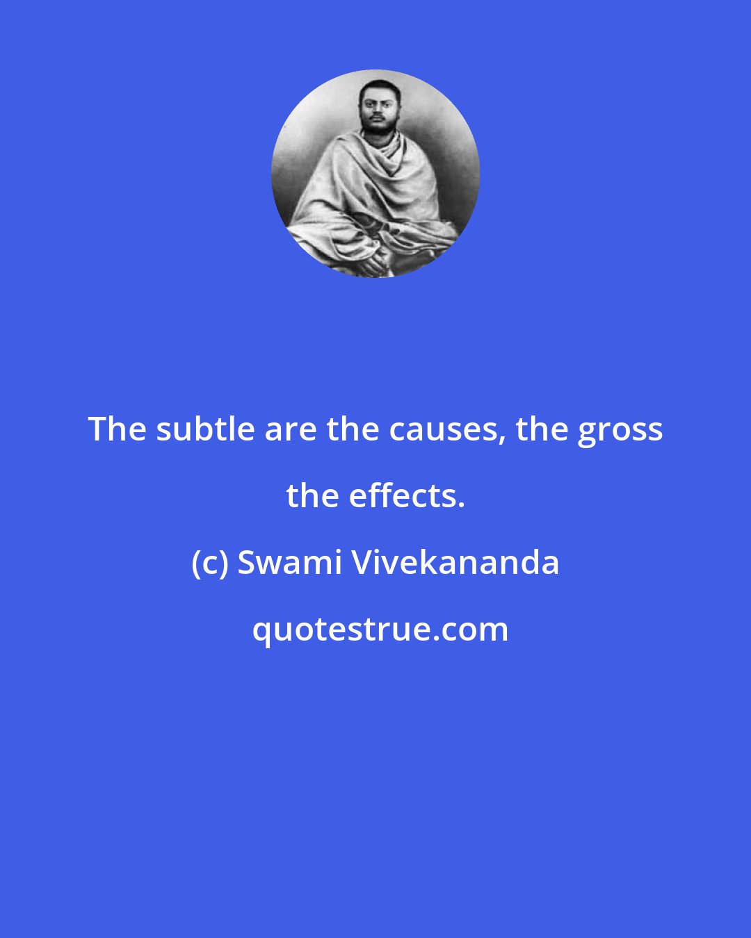 Swami Vivekananda: The subtle are the causes, the gross the effects.