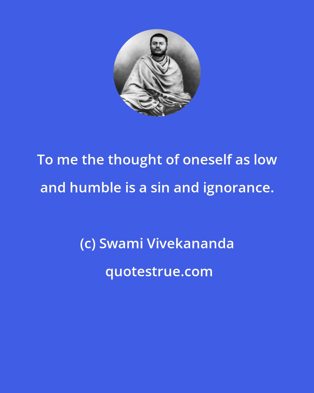 Swami Vivekananda: To me the thought of oneself as low and humble is a sin and ignorance.