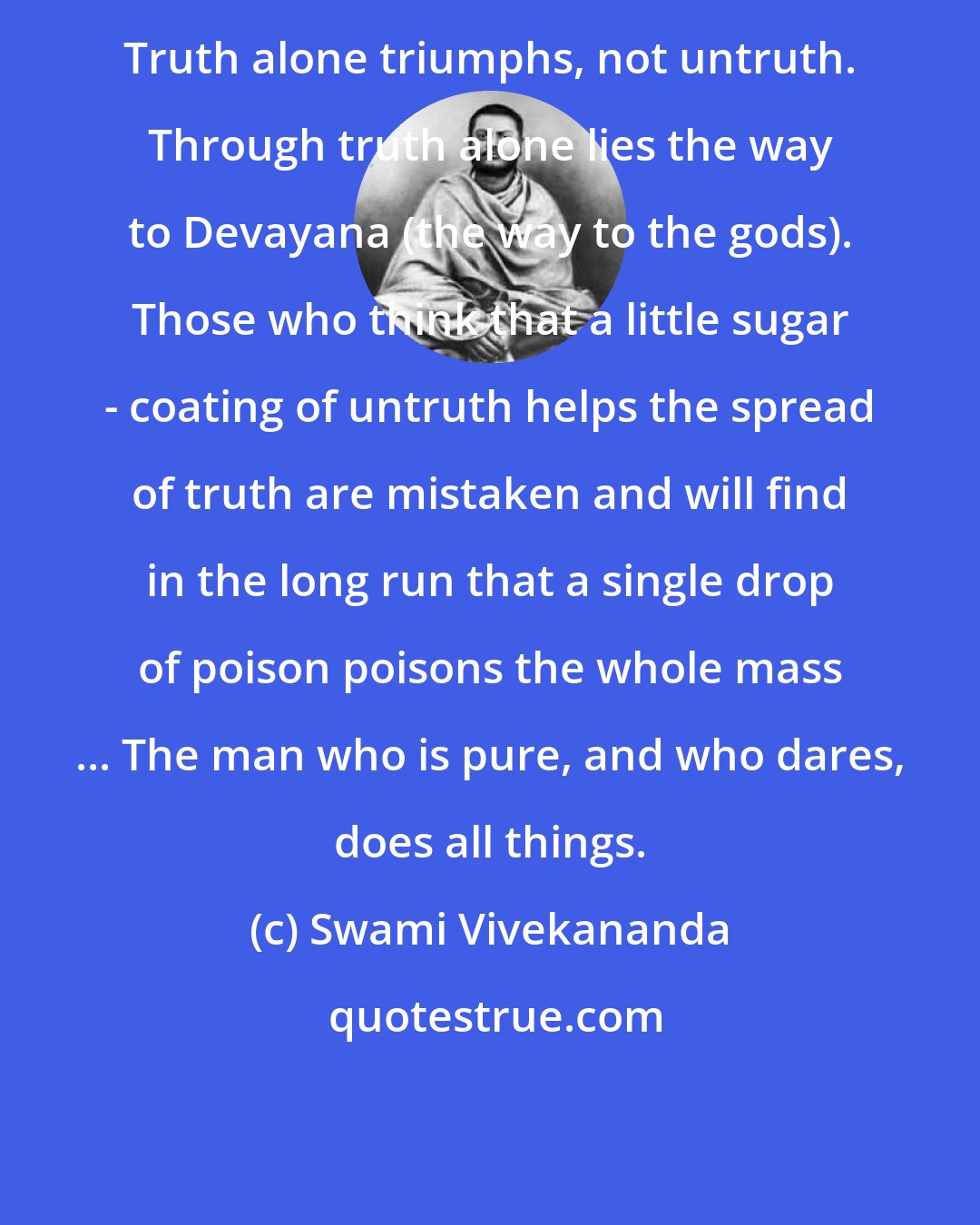 Swami Vivekananda: Truth alone triumphs, not untruth. Through truth alone lies the way to Devayana (the way to the gods). Those who think that a little sugar - coating of untruth helps the spread of truth are mistaken and will find in the long run that a single drop of poison poisons the whole mass ... The man who is pure, and who dares, does all things.