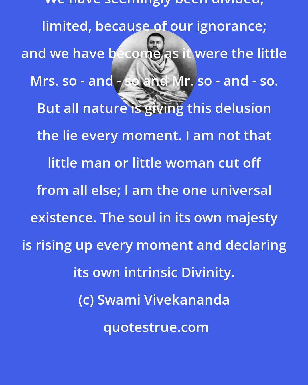 Swami Vivekananda: We have seemingly been divided, limited, because of our ignorance; and we have become as it were the little Mrs. so - and - so and Mr. so - and - so. But all nature is giving this delusion the lie every moment. I am not that little man or little woman cut off from all else; I am the one universal existence. The soul in its own majesty is rising up every moment and declaring its own intrinsic Divinity.