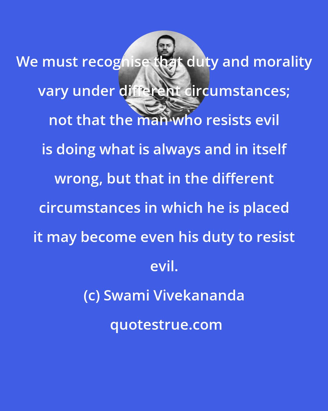 Swami Vivekananda: We must recognise that duty and morality vary under different circumstances; not that the man who resists evil is doing what is always and in itself wrong, but that in the different circumstances in which he is placed it may become even his duty to resist evil.