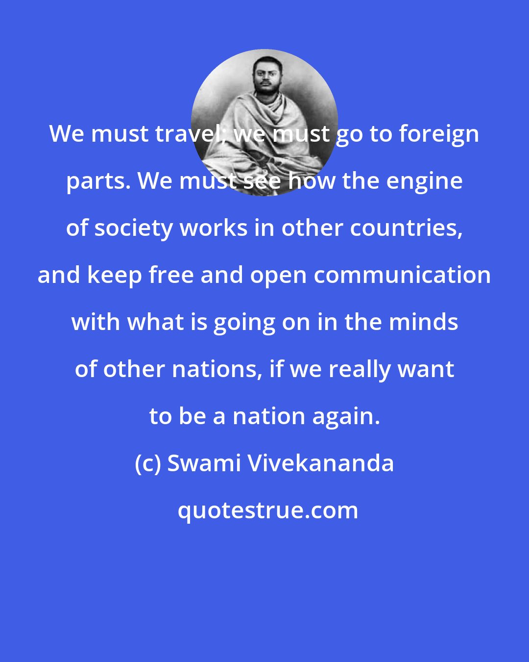 Swami Vivekananda: We must travel; we must go to foreign parts. We must see how the engine of society works in other countries, and keep free and open communication with what is going on in the minds of other nations, if we really want to be a nation again.