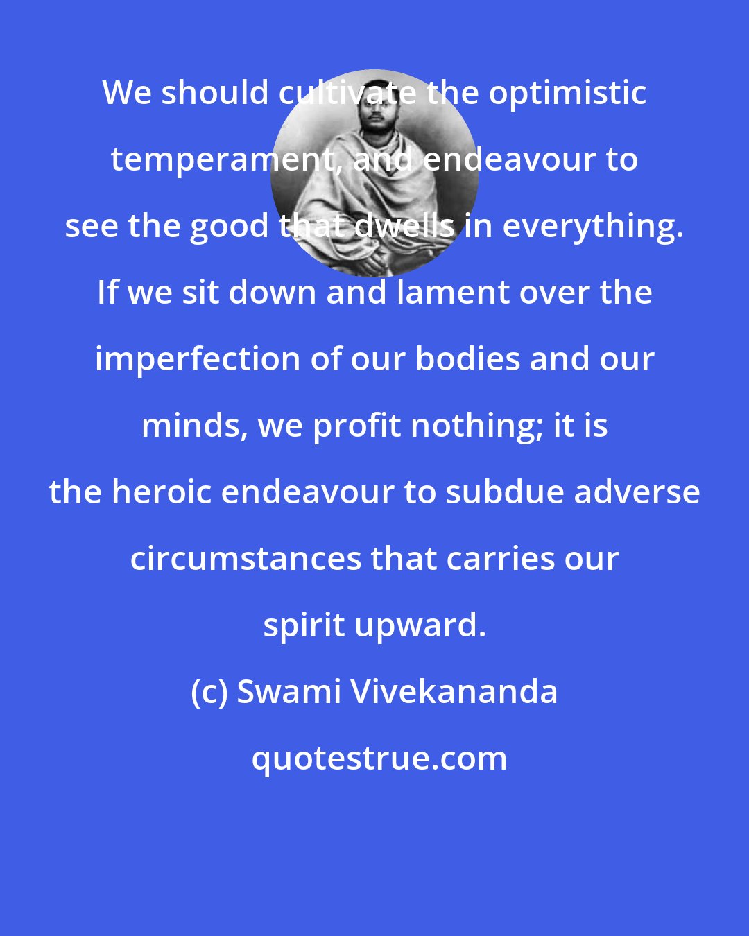 Swami Vivekananda: We should cultivate the optimistic temperament, and endeavour to see the good that dwells in everything. If we sit down and lament over the imperfection of our bodies and our minds, we profit nothing; it is the heroic endeavour to subdue adverse circumstances that carries our spirit upward.