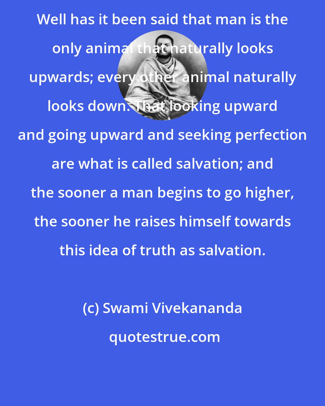 Swami Vivekananda: Well has it been said that man is the only animal that naturally looks upwards; every other animal naturally looks down. That looking upward and going upward and seeking perfection are what is called salvation; and the sooner a man begins to go higher, the sooner he raises himself towards this idea of truth as salvation.