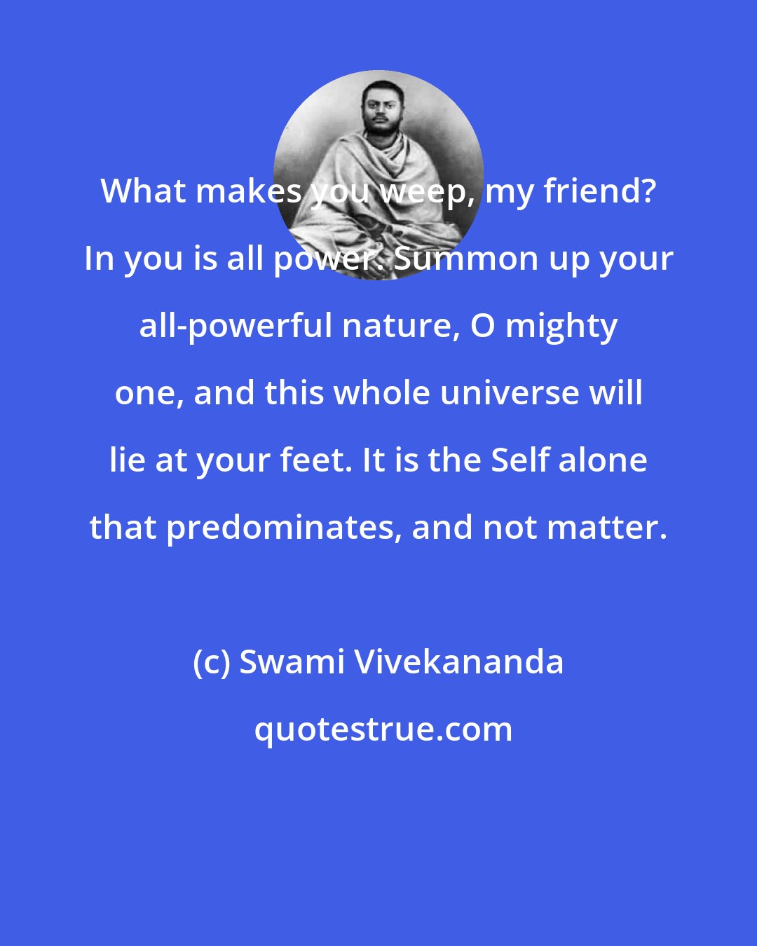 Swami Vivekananda: What makes you weep, my friend? In you is all power. Summon up your all-powerful nature, O mighty one, and this whole universe will lie at your feet. It is the Self alone that predominates, and not matter.