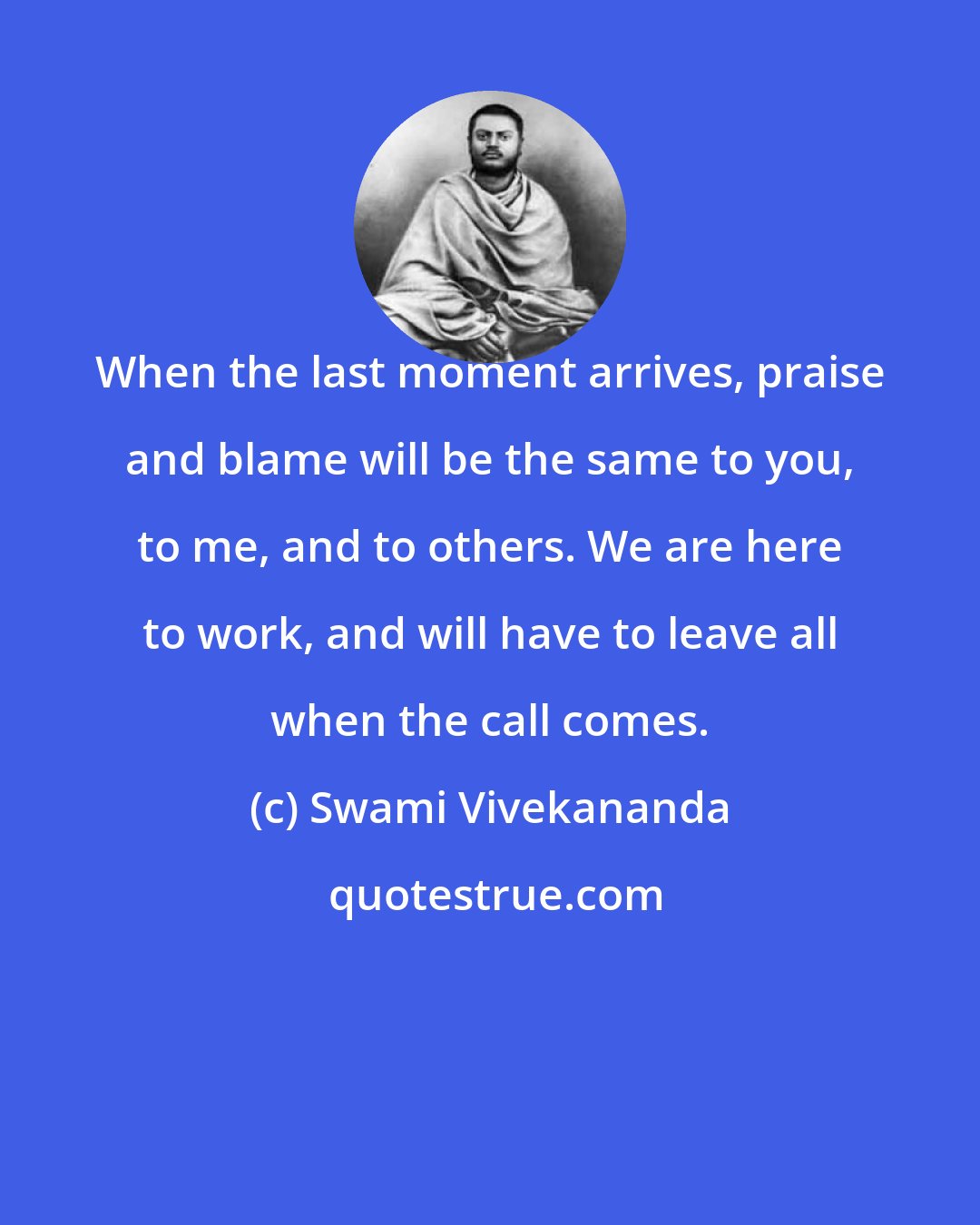 Swami Vivekananda: When the last moment arrives, praise and blame will be the same to you, to me, and to others. We are here to work, and will have to leave all when the call comes.