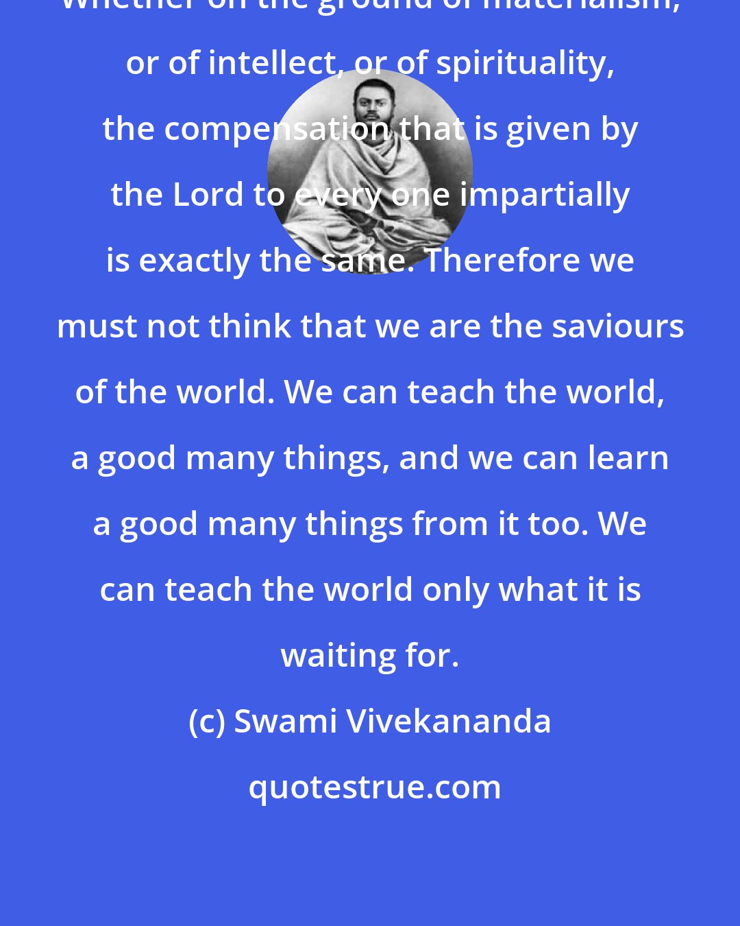 Swami Vivekananda: Whether on the ground of materialism, or of intellect, or of spirituality, the compensation that is given by the Lord to every one impartially is exactly the same. Therefore we must not think that we are the saviours of the world. We can teach the world, a good many things, and we can learn a good many things from it too. We can teach the world only what it is waiting for.