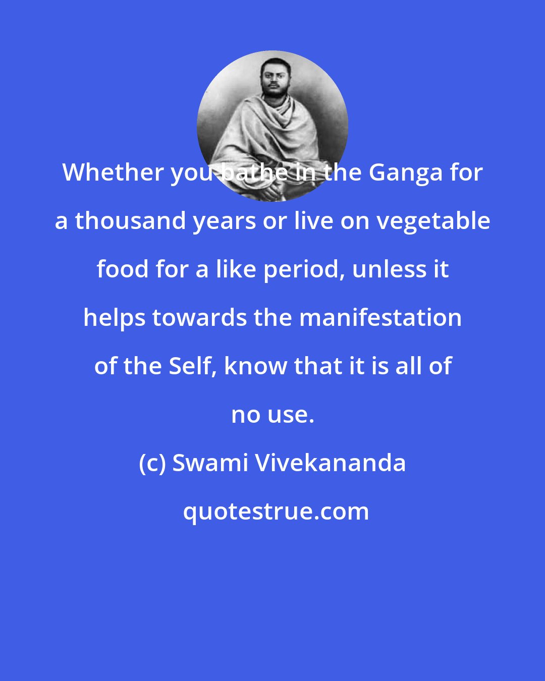 Swami Vivekananda: Whether you bathe in the Ganga for a thousand years or live on vegetable food for a like period, unless it helps towards the manifestation of the Self, know that it is all of no use.