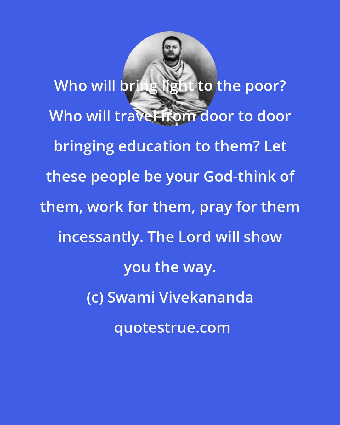 Swami Vivekananda: Who will bring light to the poor? Who will travel from door to door bringing education to them? Let these people be your God-think of them, work for them, pray for them incessantly. The Lord will show you the way.