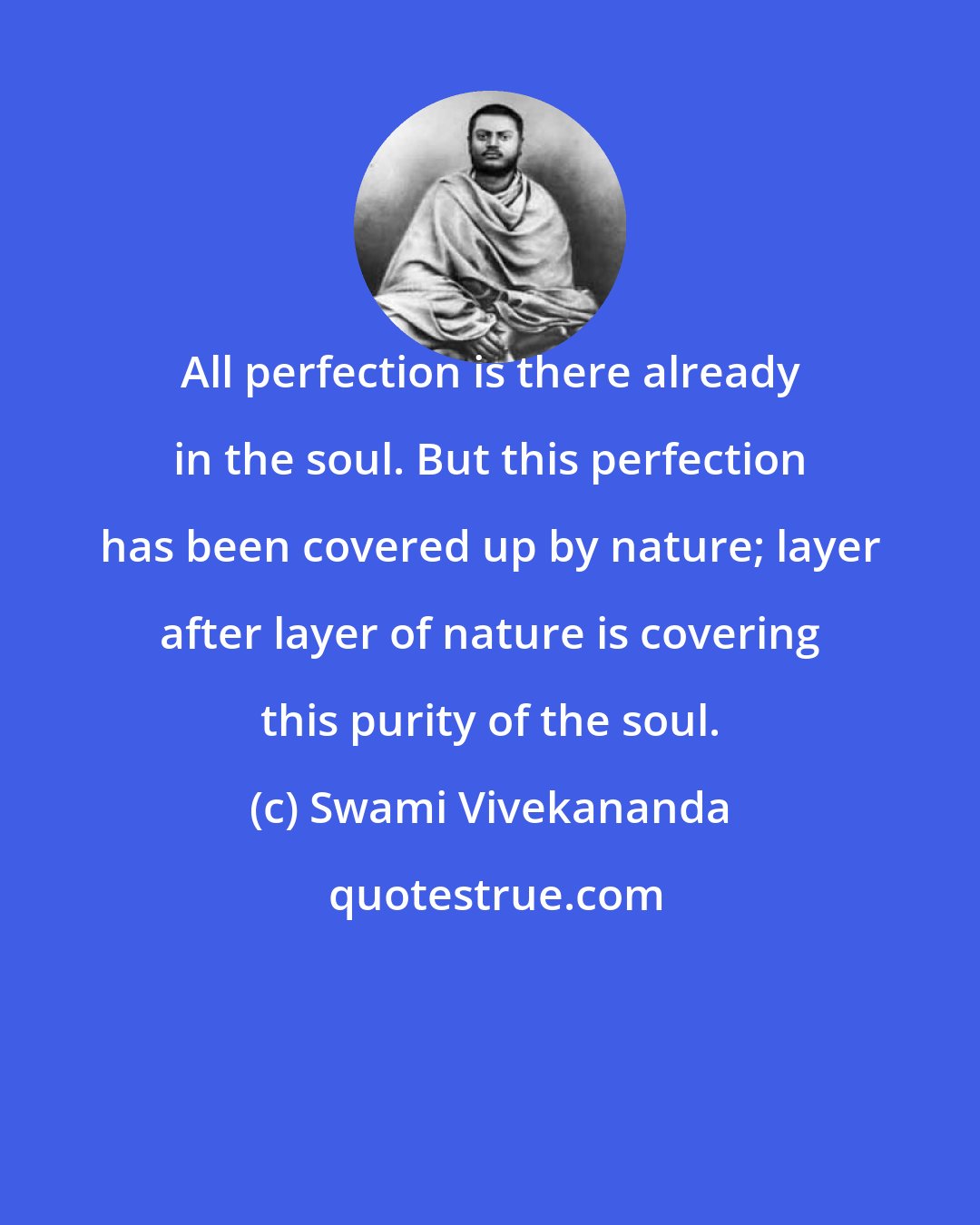 Swami Vivekananda: All perfection is there already in the soul. But this perfection has been covered up by nature; layer after layer of nature is covering this purity of the soul.