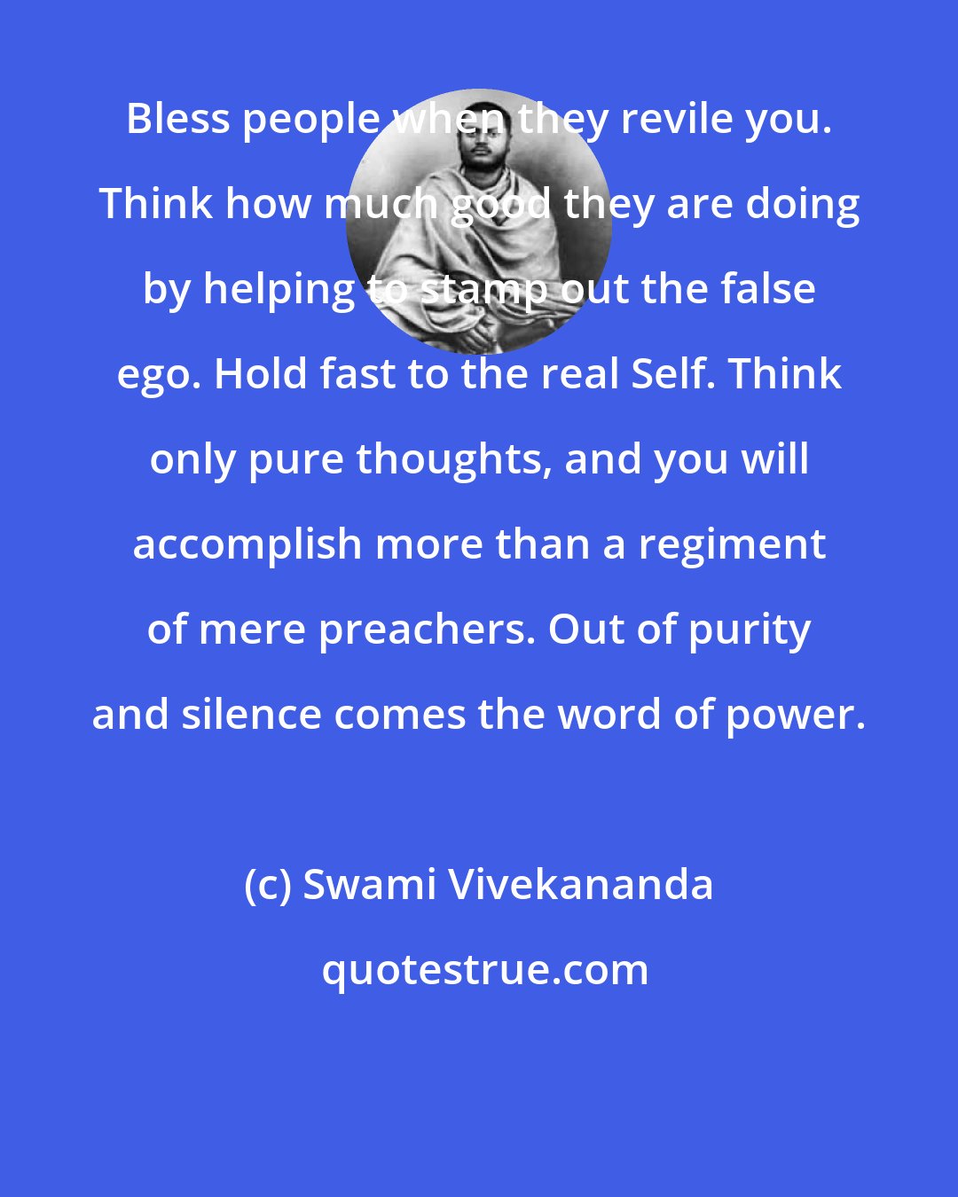 Swami Vivekananda: Bless people when they revile you. Think how much good they are doing by helping to stamp out the false ego. Hold fast to the real Self. Think only pure thoughts, and you will accomplish more than a regiment of mere preachers. Out of purity and silence comes the word of power.