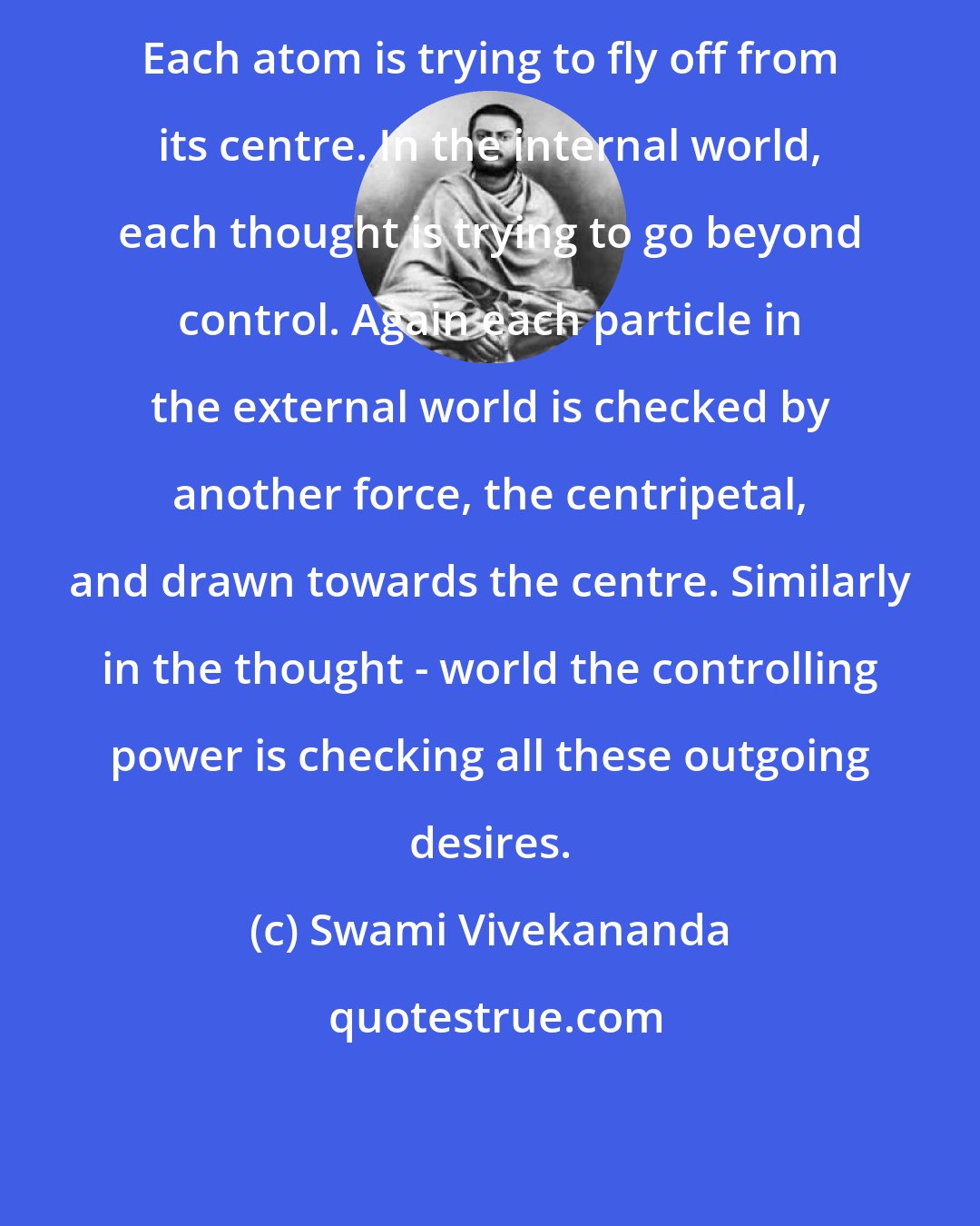 Swami Vivekananda: Each atom is trying to fly off from its centre. In the internal world, each thought is trying to go beyond control. Again each particle in the external world is checked by another force, the centripetal, and drawn towards the centre. Similarly in the thought - world the controlling power is checking all these outgoing desires.