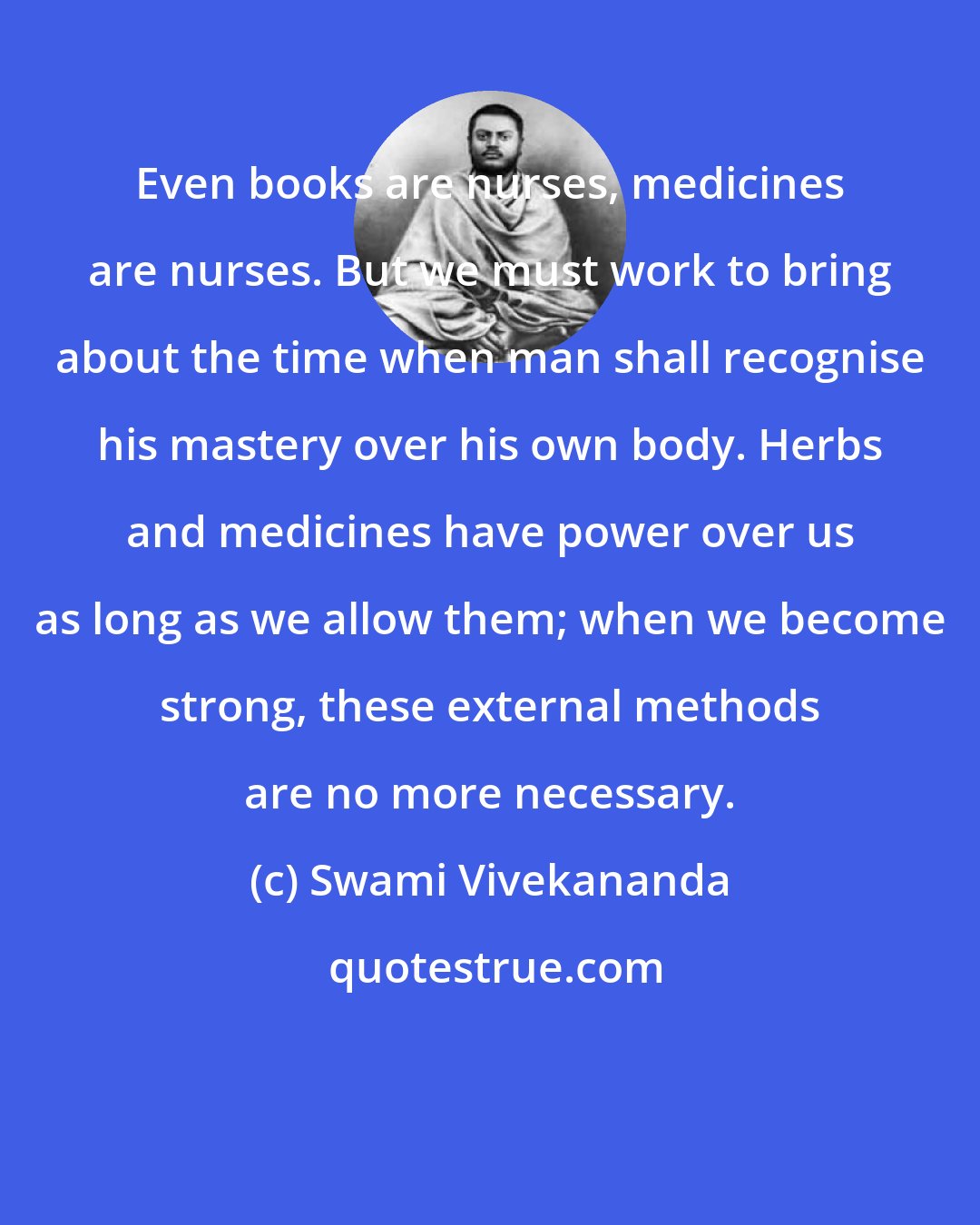 Swami Vivekananda: Even books are nurses, medicines are nurses. But we must work to bring about the time when man shall recognise his mastery over his own body. Herbs and medicines have power over us as long as we allow them; when we become strong, these external methods are no more necessary.