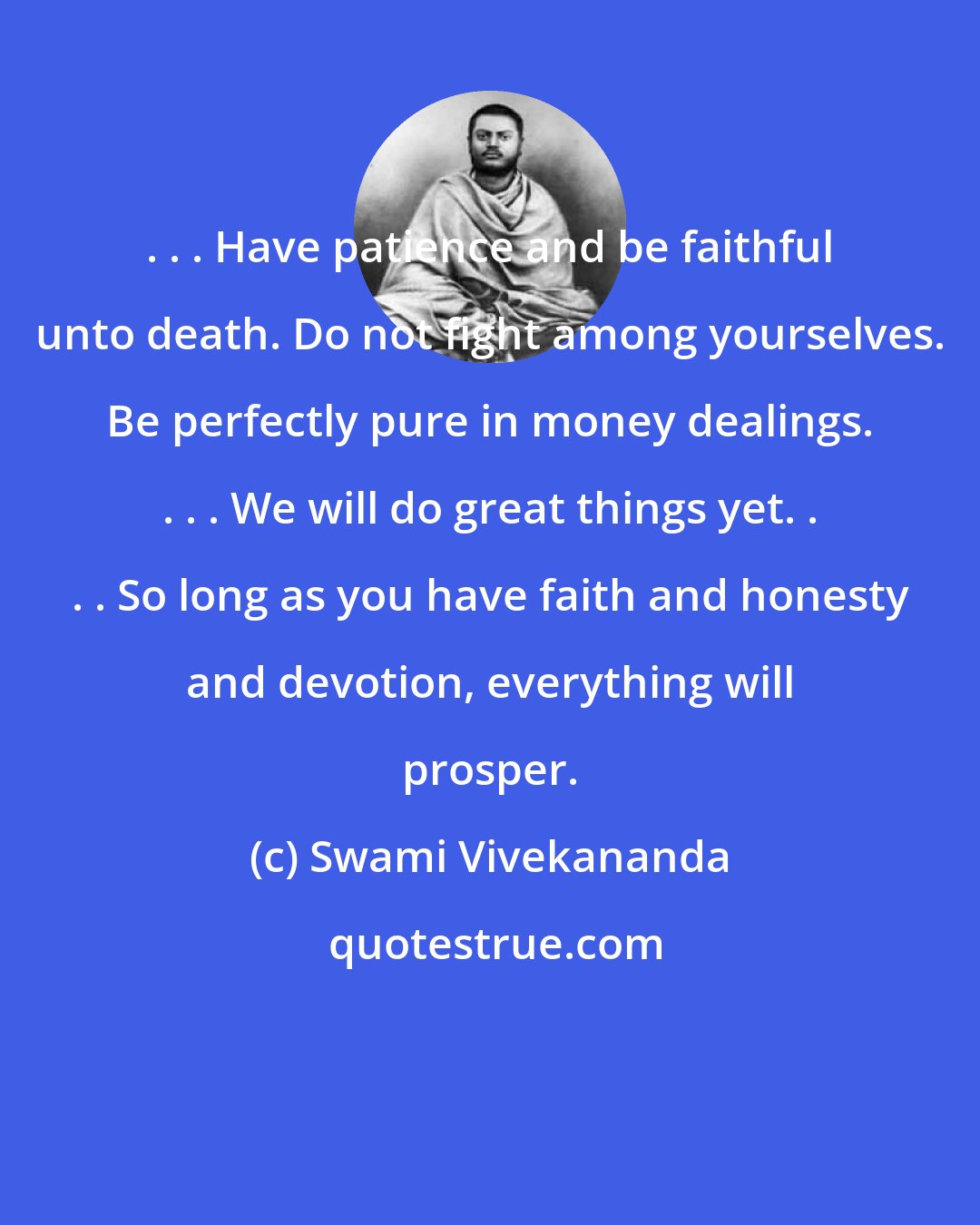 Swami Vivekananda: . . . Have patience and be faithful unto death. Do not fight among yourselves. Be perfectly pure in money dealings. . . . We will do great things yet. . . . So long as you have faith and honesty and devotion, everything will prosper.