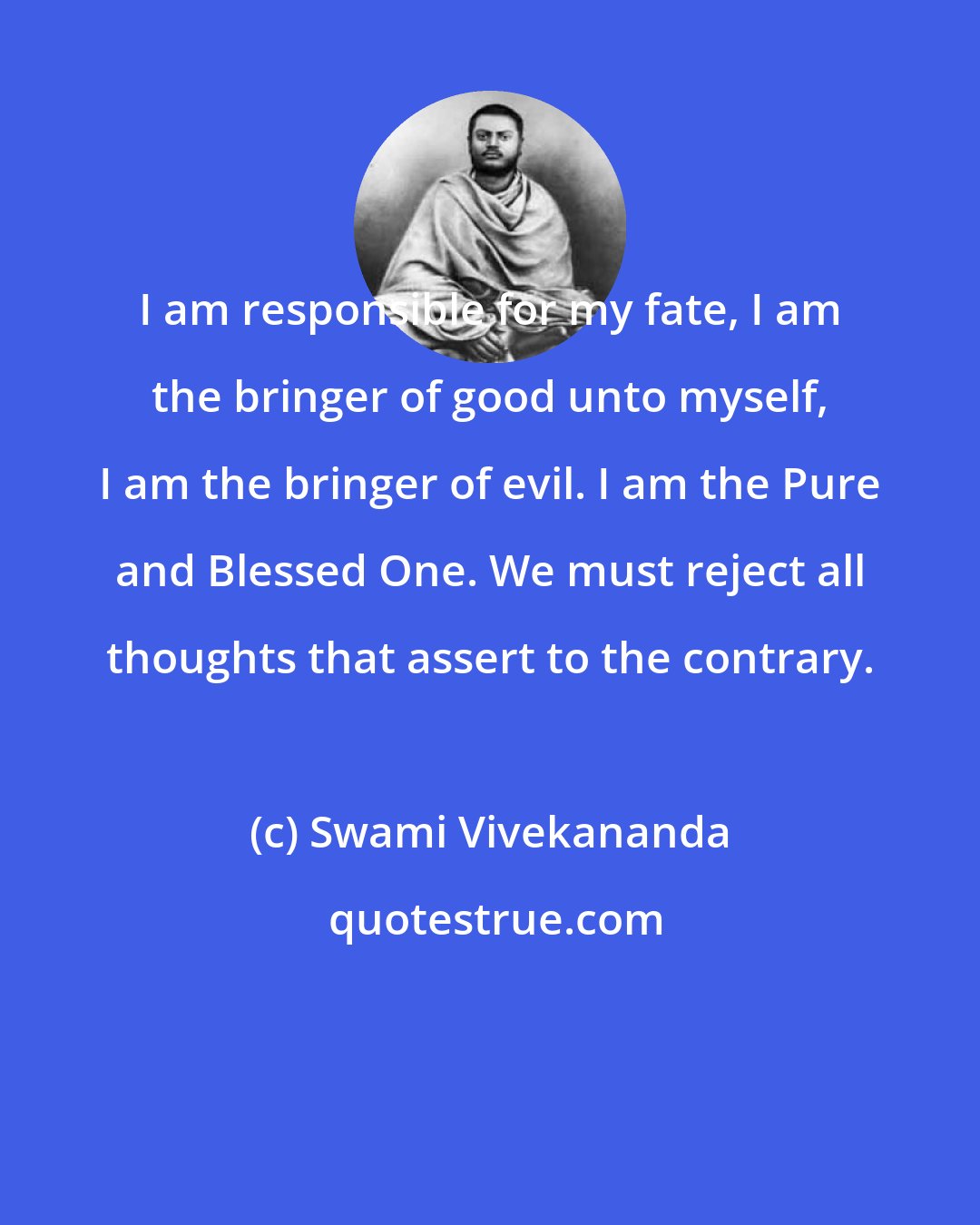 Swami Vivekananda: I am responsible for my fate, I am the bringer of good unto myself, I am the bringer of evil. I am the Pure and Blessed One. We must reject all thoughts that assert to the contrary.