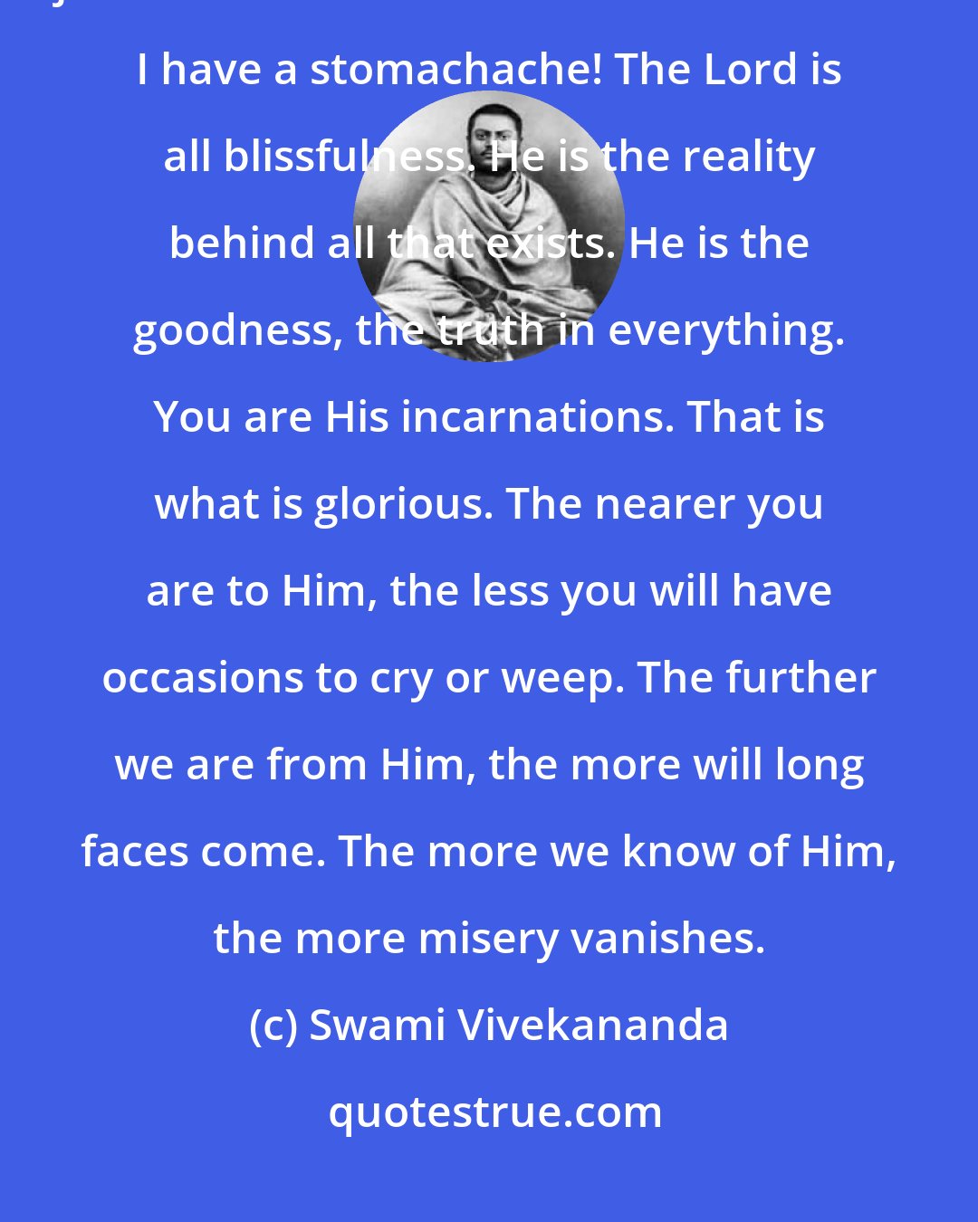 Swami Vivekananda: I have been asked many times, Why do you laugh so much and make so many jokes? I become serious sometimes-when I have a stomachache! The Lord is all blissfulness. He is the reality behind all that exists. He is the goodness, the truth in everything. You are His incarnations. That is what is glorious. The nearer you are to Him, the less you will have occasions to cry or weep. The further we are from Him, the more will long faces come. The more we know of Him, the more misery vanishes.