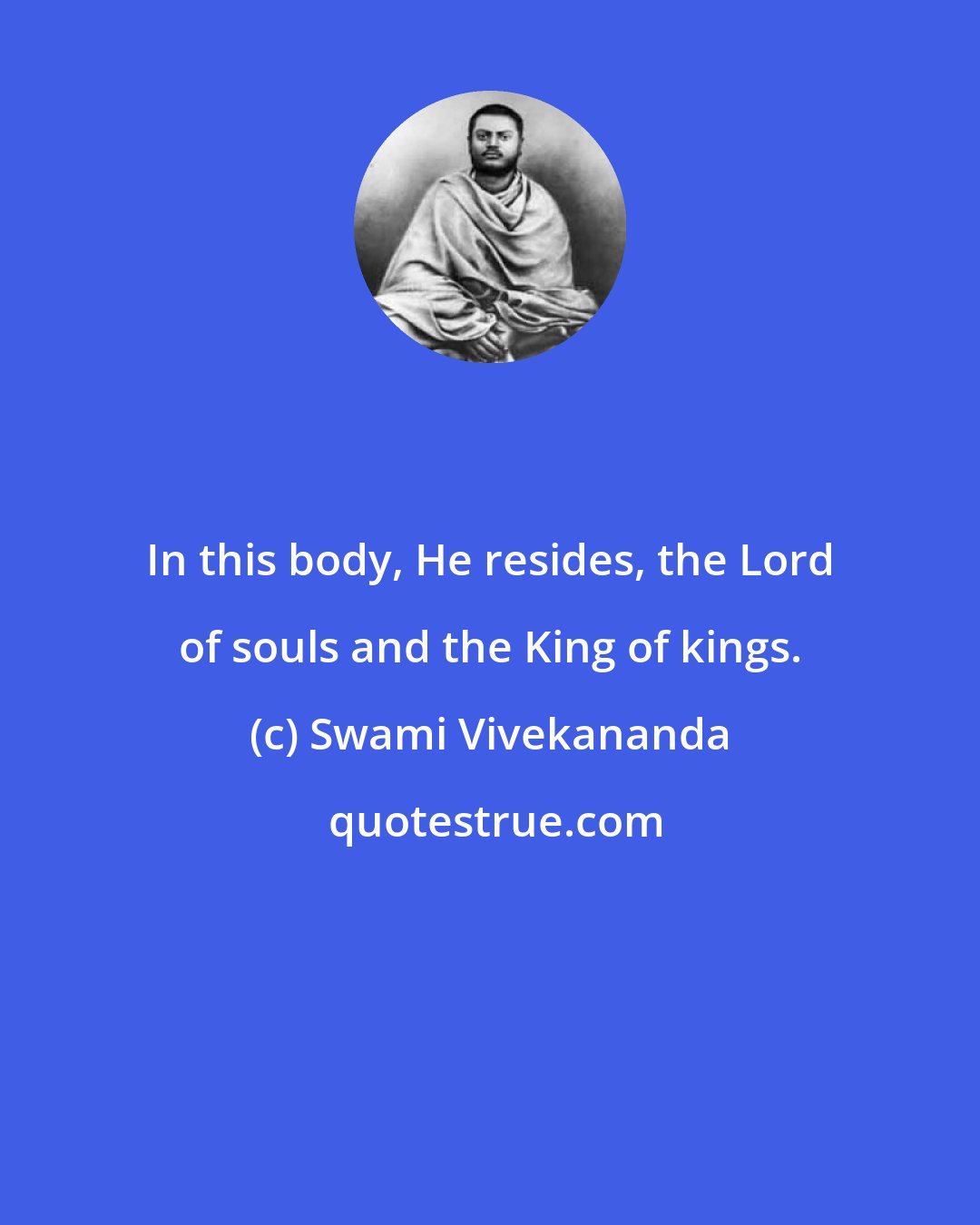 Swami Vivekananda: In this body, He resides, the Lord of souls and the King of kings.