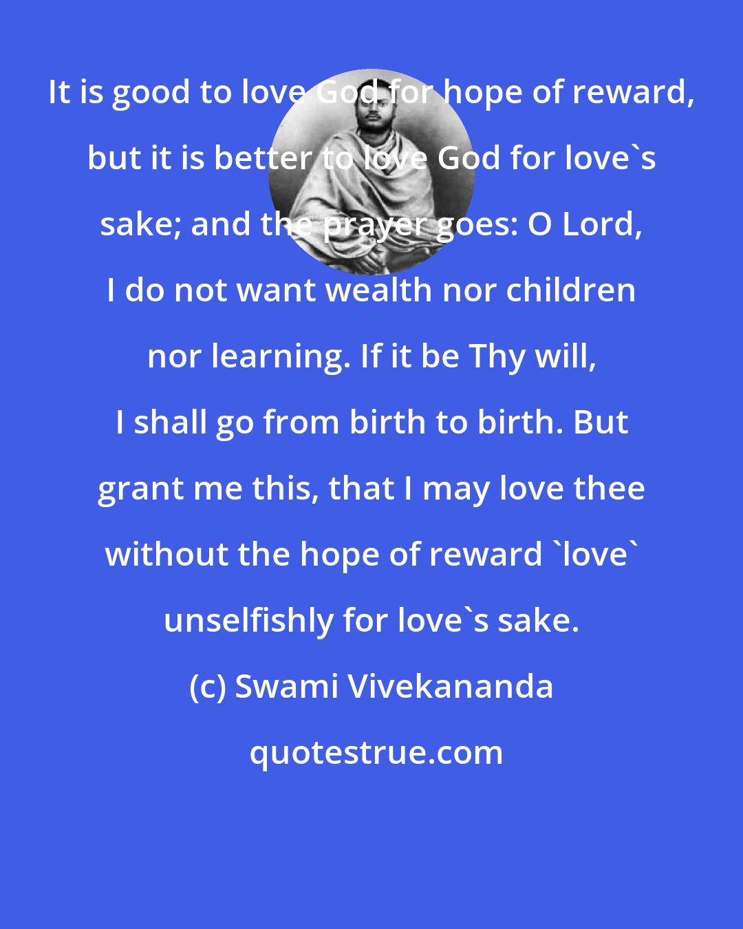 Swami Vivekananda: It is good to love God for hope of reward, but it is better to love God for love's sake; and the prayer goes: O Lord, I do not want wealth nor children nor learning. If it be Thy will, I shall go from birth to birth. But grant me this, that I may love thee without the hope of reward 'love' unselfishly for love's sake.