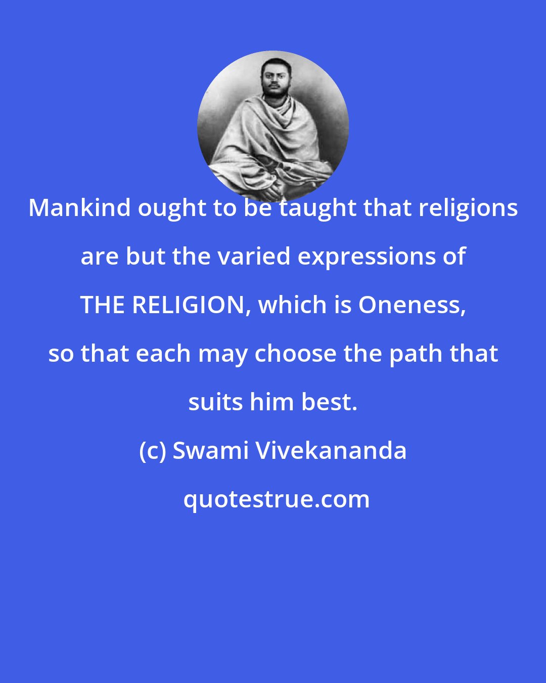 Swami Vivekananda: Mankind ought to be taught that religions are but the varied expressions of THE RELIGION, which is Oneness, so that each may choose the path that suits him best.