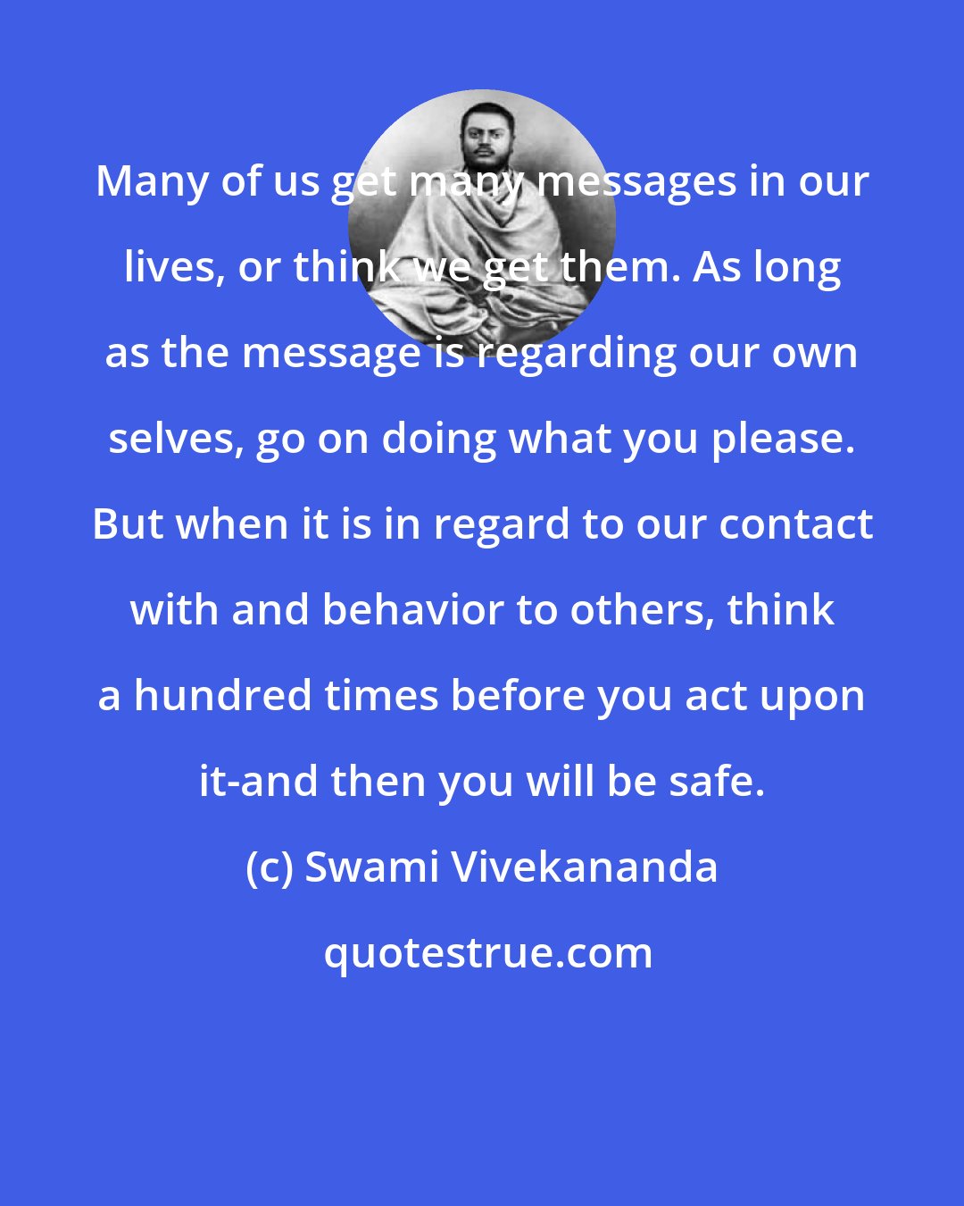 Swami Vivekananda: Many of us get many messages in our lives, or think we get them. As long as the message is regarding our own selves, go on doing what you please. But when it is in regard to our contact with and behavior to others, think a hundred times before you act upon it-and then you will be safe.