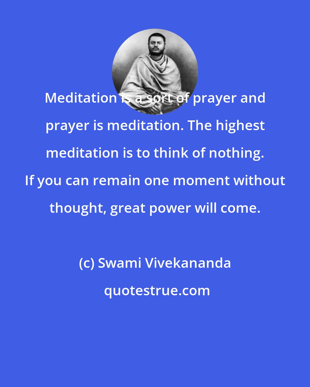 Swami Vivekananda: Meditation is a sort of prayer and prayer is meditation. The highest meditation is to think of nothing. If you can remain one moment without thought, great power will come.