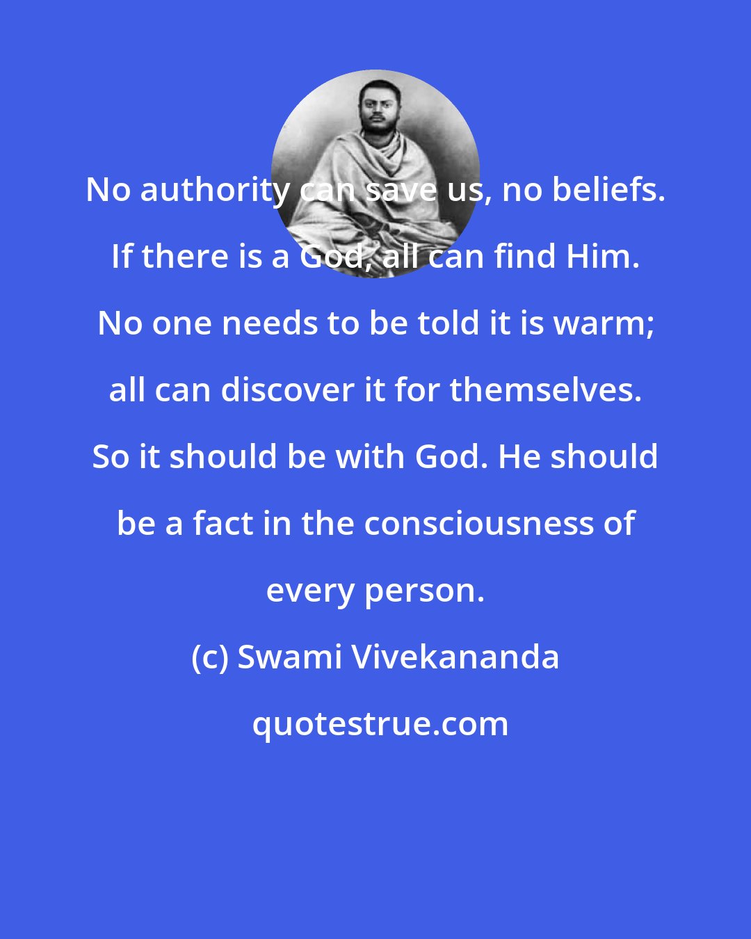 Swami Vivekananda: No authority can save us, no beliefs. If there is a God, all can find Him. No one needs to be told it is warm; all can discover it for themselves. So it should be with God. He should be a fact in the consciousness of every person.