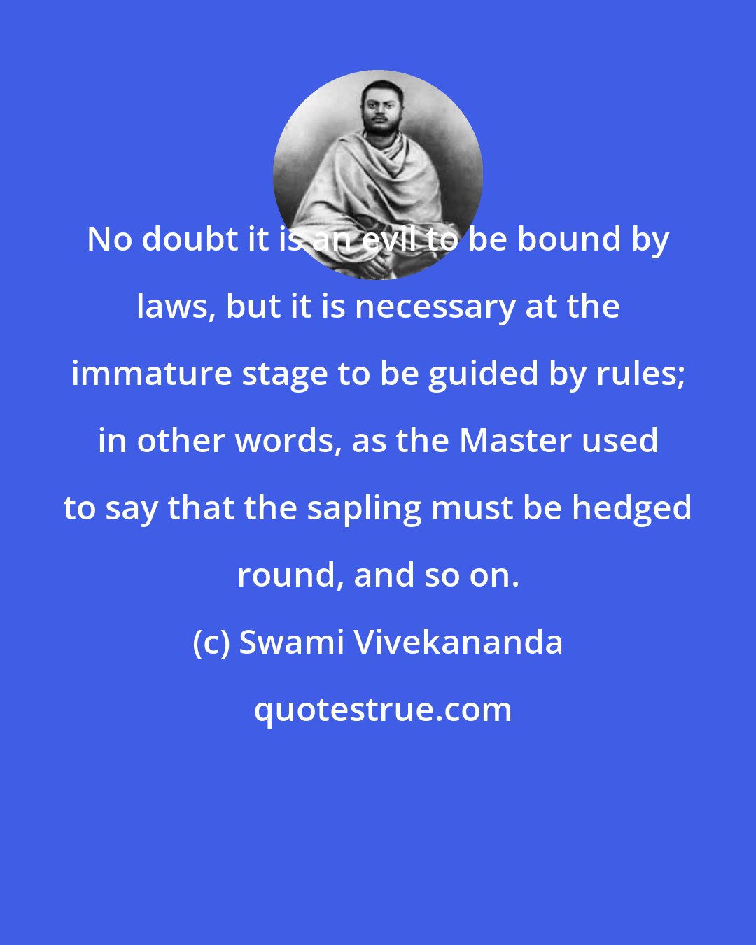 Swami Vivekananda: No doubt it is an evil to be bound by laws, but it is necessary at the immature stage to be guided by rules; in other words, as the Master used to say that the sapling must be hedged round, and so on.