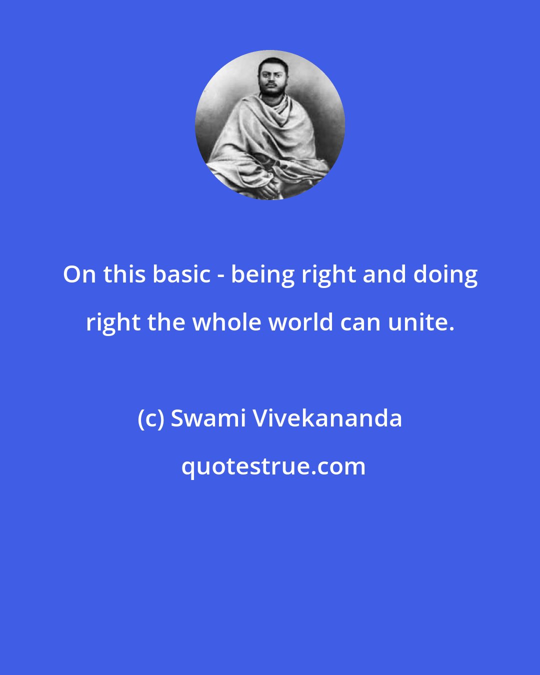 Swami Vivekananda: On this basic - being right and doing right the whole world can unite.