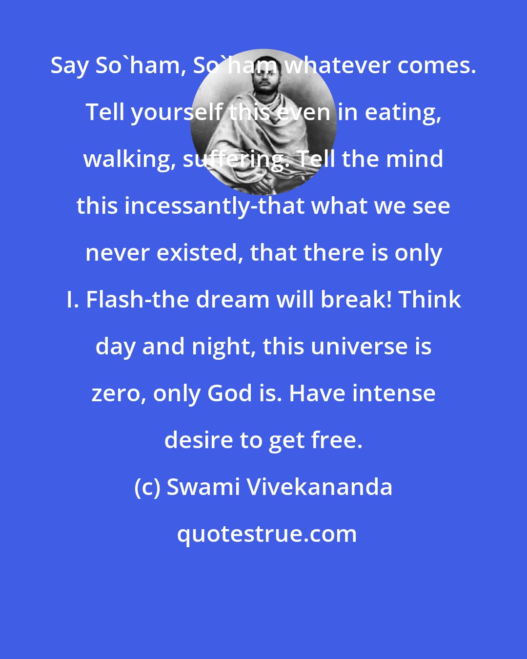 Swami Vivekananda: Say So'ham, So'ham whatever comes. Tell yourself this even in eating, walking, suffering. Tell the mind this incessantly-that what we see never existed, that there is only I. Flash-the dream will break! Think day and night, this universe is zero, only God is. Have intense desire to get free.