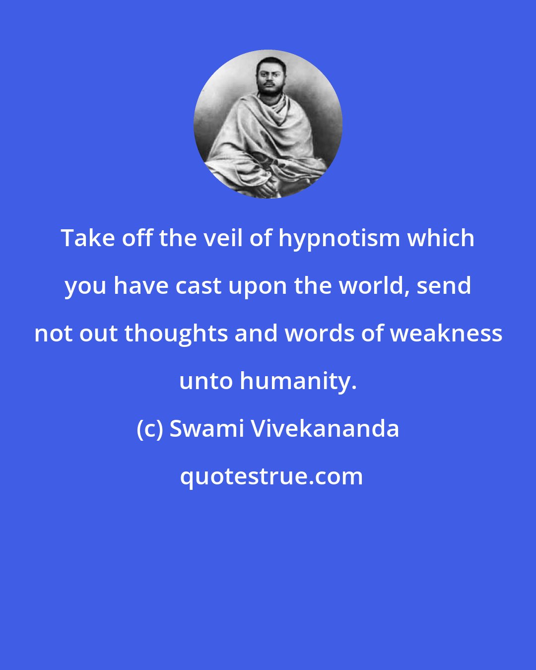 Swami Vivekananda: Take off the veil of hypnotism which you have cast upon the world, send not out thoughts and words of weakness unto humanity.