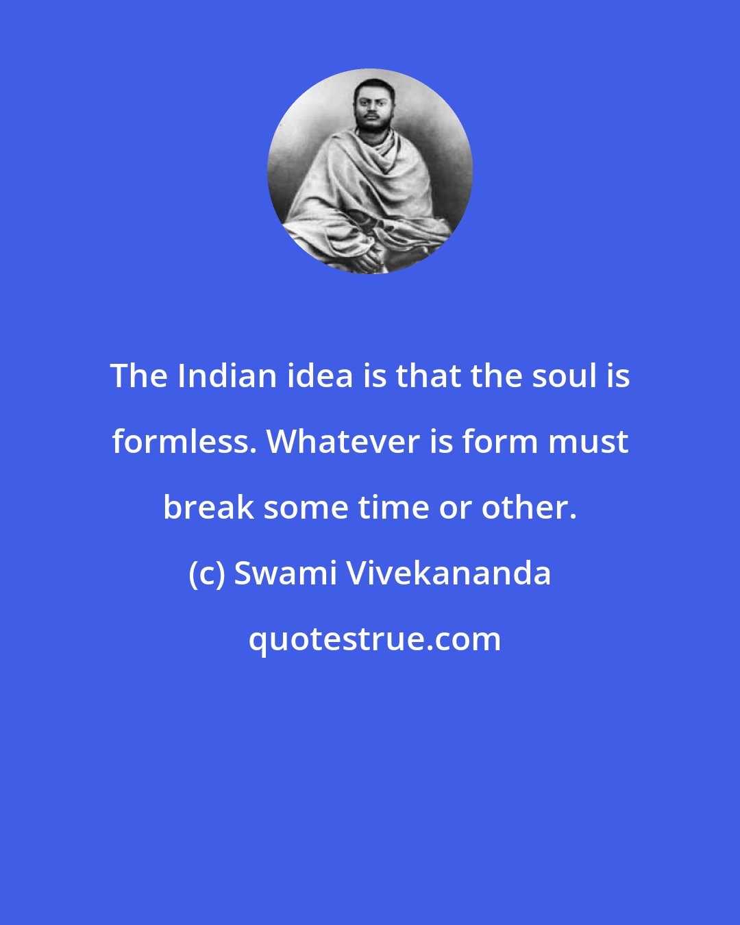 Swami Vivekananda: The Indian idea is that the soul is formless. Whatever is form must break some time or other.