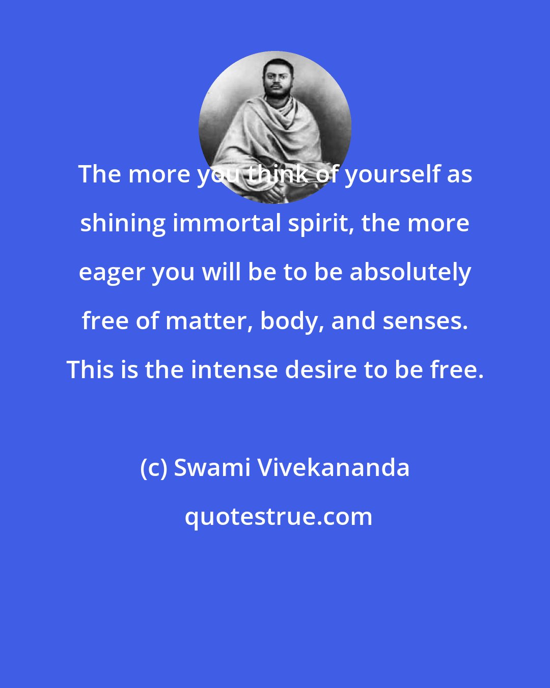 Swami Vivekananda: The more you think of yourself as shining immortal spirit, the more eager you will be to be absolutely free of matter, body, and senses. This is the intense desire to be free.