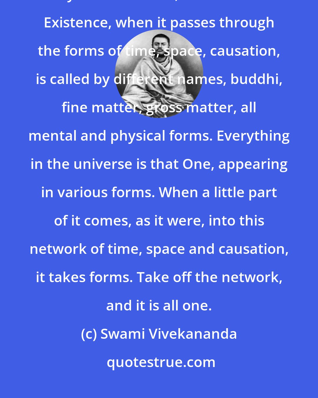 Swami Vivekananda: The whole universe is one. There is only one Self in the universe, only One Existence, and that One Existence, when it passes through the forms of time, space, causation, is called by different names, buddhi, fine matter, gross matter, all mental and physical forms. Everything in the universe is that One, appearing in various forms. When a little part of it comes, as it were, into this network of time, space and causation, it takes forms. Take off the network, and it is all one.